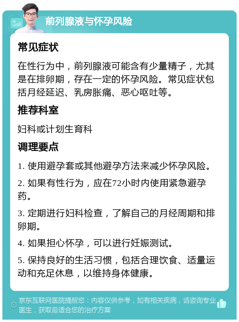 前列腺液与怀孕风险 常见症状 在性行为中，前列腺液可能含有少量精子，尤其是在排卵期，存在一定的怀孕风险。常见症状包括月经延迟、乳房胀痛、恶心呕吐等。 推荐科室 妇科或计划生育科 调理要点 1. 使用避孕套或其他避孕方法来减少怀孕风险。 2. 如果有性行为，应在72小时内使用紧急避孕药。 3. 定期进行妇科检查，了解自己的月经周期和排卵期。 4. 如果担心怀孕，可以进行妊娠测试。 5. 保持良好的生活习惯，包括合理饮食、适量运动和充足休息，以维持身体健康。