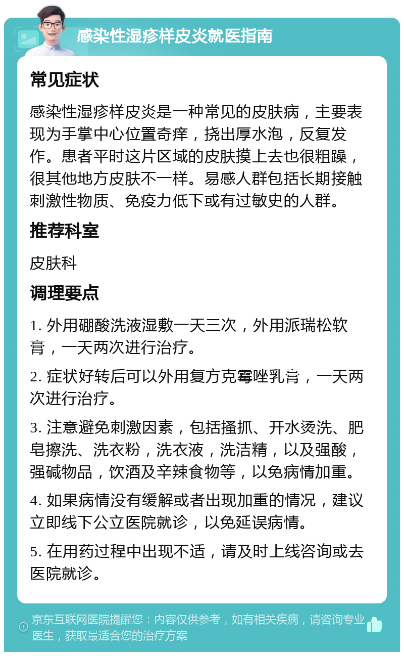 感染性湿疹样皮炎就医指南 常见症状 感染性湿疹样皮炎是一种常见的皮肤病，主要表现为手掌中心位置奇痒，挠出厚水泡，反复发作。患者平时这片区域的皮肤摸上去也很粗躁，很其他地方皮肤不一样。易感人群包括长期接触刺激性物质、免疫力低下或有过敏史的人群。 推荐科室 皮肤科 调理要点 1. 外用硼酸洗液湿敷一天三次，外用派瑞松软膏，一天两次进行治疗。 2. 症状好转后可以外用复方克霉唑乳膏，一天两次进行治疗。 3. 注意避免刺激因素，包括搔抓、开水烫洗、肥皂擦洗、洗衣粉，洗衣液，洗洁精，以及强酸，强碱物品，饮酒及辛辣食物等，以免病情加重。 4. 如果病情没有缓解或者出现加重的情况，建议立即线下公立医院就诊，以免延误病情。 5. 在用药过程中出现不适，请及时上线咨询或去医院就诊。