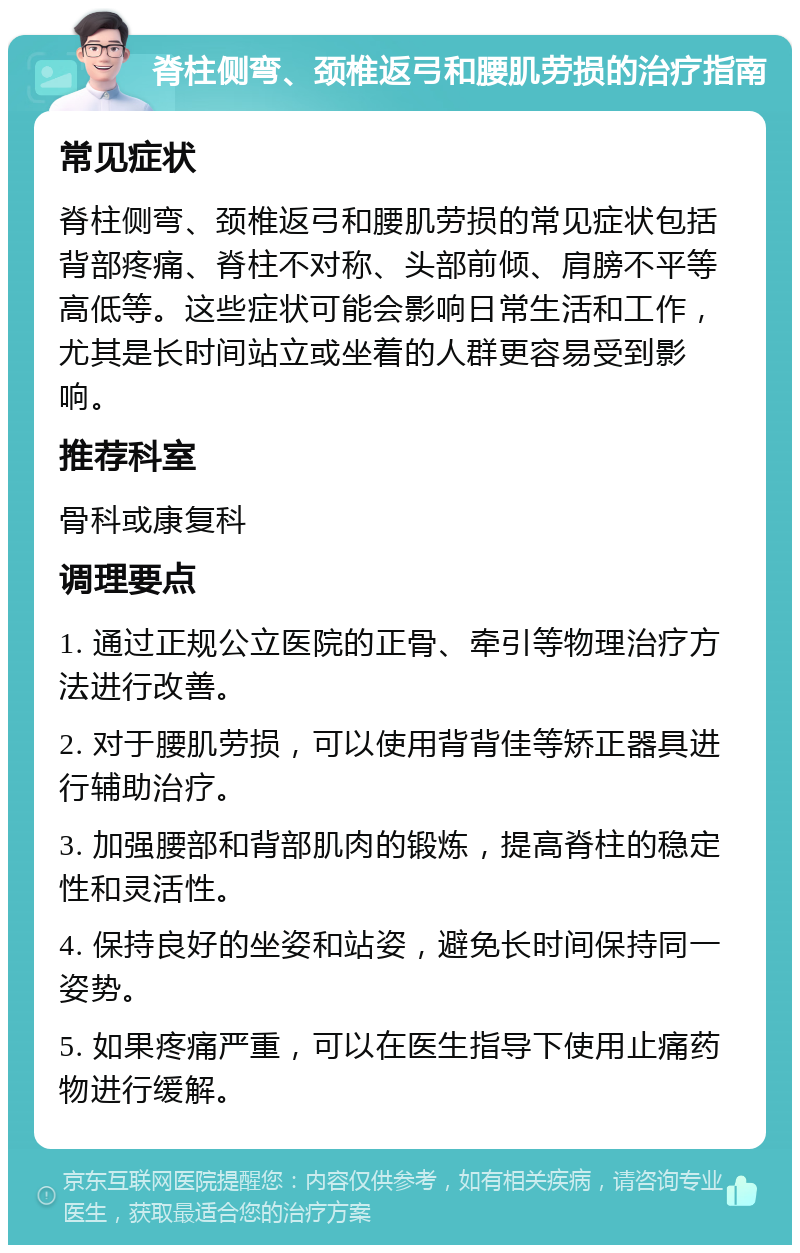 脊柱侧弯、颈椎返弓和腰肌劳损的治疗指南 常见症状 脊柱侧弯、颈椎返弓和腰肌劳损的常见症状包括背部疼痛、脊柱不对称、头部前倾、肩膀不平等高低等。这些症状可能会影响日常生活和工作，尤其是长时间站立或坐着的人群更容易受到影响。 推荐科室 骨科或康复科 调理要点 1. 通过正规公立医院的正骨、牵引等物理治疗方法进行改善。 2. 对于腰肌劳损，可以使用背背佳等矫正器具进行辅助治疗。 3. 加强腰部和背部肌肉的锻炼，提高脊柱的稳定性和灵活性。 4. 保持良好的坐姿和站姿，避免长时间保持同一姿势。 5. 如果疼痛严重，可以在医生指导下使用止痛药物进行缓解。