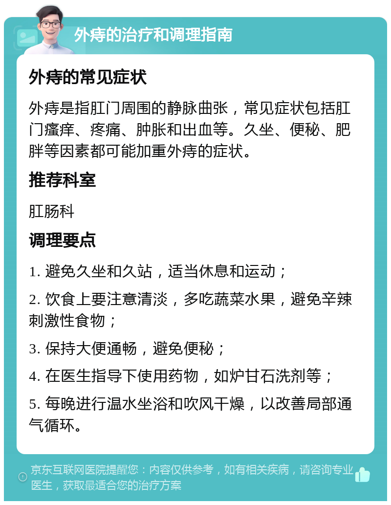 外痔的治疗和调理指南 外痔的常见症状 外痔是指肛门周围的静脉曲张，常见症状包括肛门瘙痒、疼痛、肿胀和出血等。久坐、便秘、肥胖等因素都可能加重外痔的症状。 推荐科室 肛肠科 调理要点 1. 避免久坐和久站，适当休息和运动； 2. 饮食上要注意清淡，多吃蔬菜水果，避免辛辣刺激性食物； 3. 保持大便通畅，避免便秘； 4. 在医生指导下使用药物，如炉甘石洗剂等； 5. 每晚进行温水坐浴和吹风干燥，以改善局部通气循环。