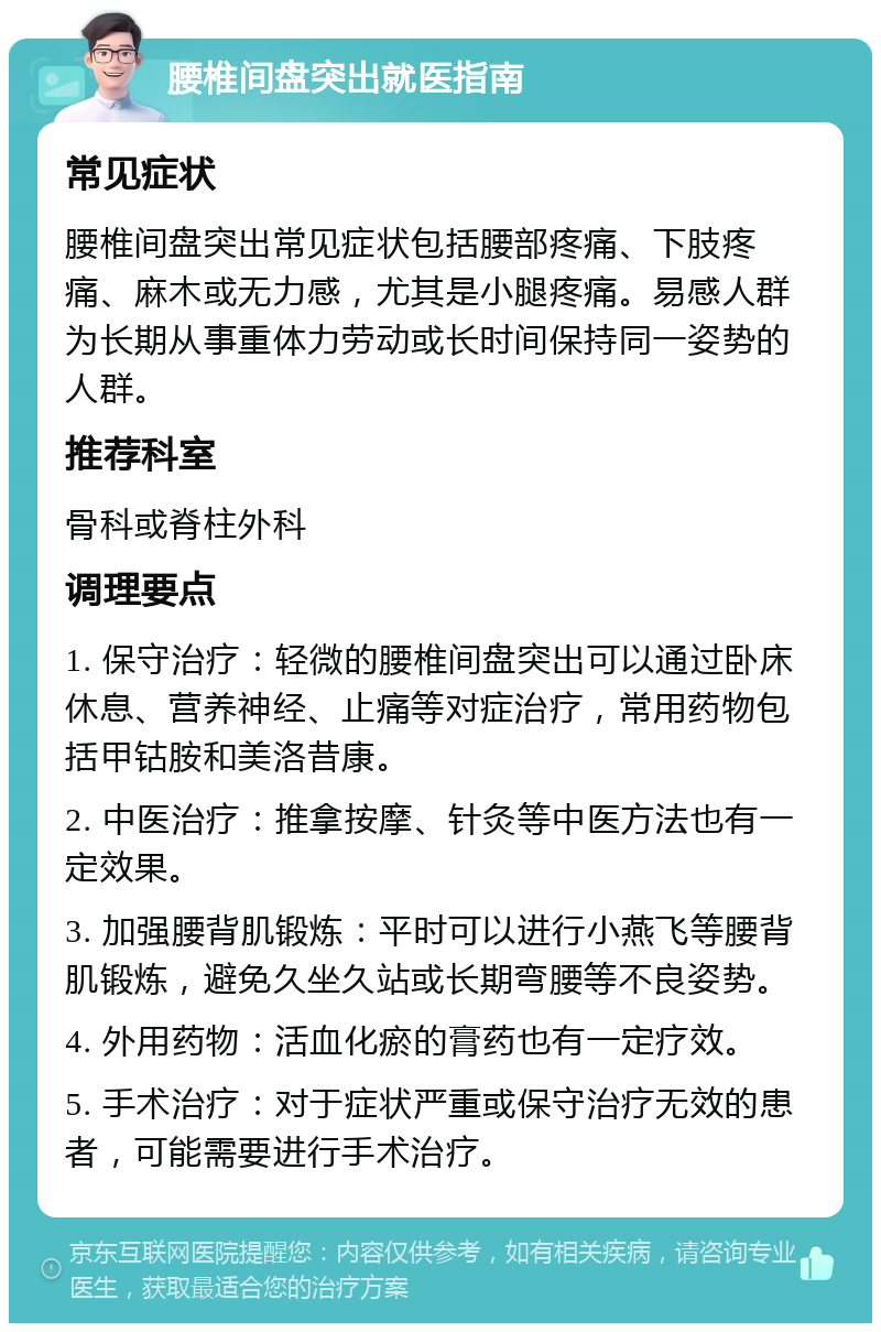 腰椎间盘突出就医指南 常见症状 腰椎间盘突出常见症状包括腰部疼痛、下肢疼痛、麻木或无力感，尤其是小腿疼痛。易感人群为长期从事重体力劳动或长时间保持同一姿势的人群。 推荐科室 骨科或脊柱外科 调理要点 1. 保守治疗：轻微的腰椎间盘突出可以通过卧床休息、营养神经、止痛等对症治疗，常用药物包括甲钴胺和美洛昔康。 2. 中医治疗：推拿按摩、针灸等中医方法也有一定效果。 3. 加强腰背肌锻炼：平时可以进行小燕飞等腰背肌锻炼，避免久坐久站或长期弯腰等不良姿势。 4. 外用药物：活血化瘀的膏药也有一定疗效。 5. 手术治疗：对于症状严重或保守治疗无效的患者，可能需要进行手术治疗。