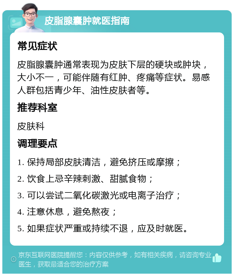 皮脂腺囊肿就医指南 常见症状 皮脂腺囊肿通常表现为皮肤下层的硬块或肿块，大小不一，可能伴随有红肿、疼痛等症状。易感人群包括青少年、油性皮肤者等。 推荐科室 皮肤科 调理要点 1. 保持局部皮肤清洁，避免挤压或摩擦； 2. 饮食上忌辛辣刺激、甜腻食物； 3. 可以尝试二氧化碳激光或电离子治疗； 4. 注意休息，避免熬夜； 5. 如果症状严重或持续不退，应及时就医。