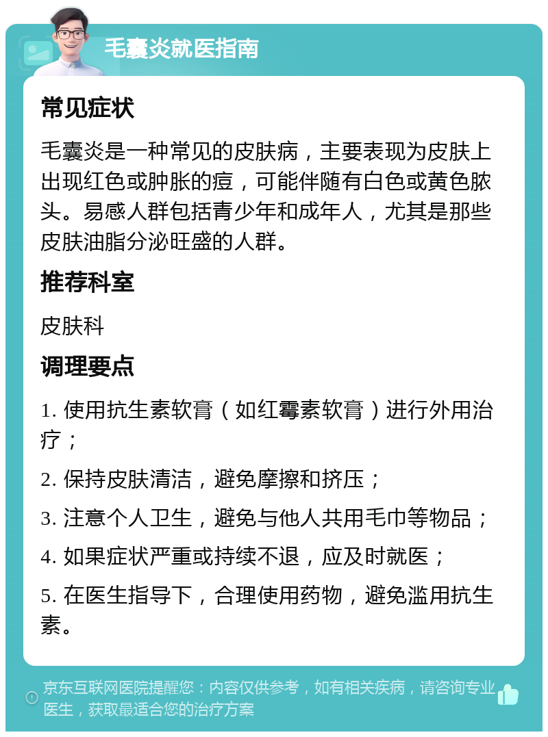 毛囊炎就医指南 常见症状 毛囊炎是一种常见的皮肤病，主要表现为皮肤上出现红色或肿胀的痘，可能伴随有白色或黄色脓头。易感人群包括青少年和成年人，尤其是那些皮肤油脂分泌旺盛的人群。 推荐科室 皮肤科 调理要点 1. 使用抗生素软膏（如红霉素软膏）进行外用治疗； 2. 保持皮肤清洁，避免摩擦和挤压； 3. 注意个人卫生，避免与他人共用毛巾等物品； 4. 如果症状严重或持续不退，应及时就医； 5. 在医生指导下，合理使用药物，避免滥用抗生素。