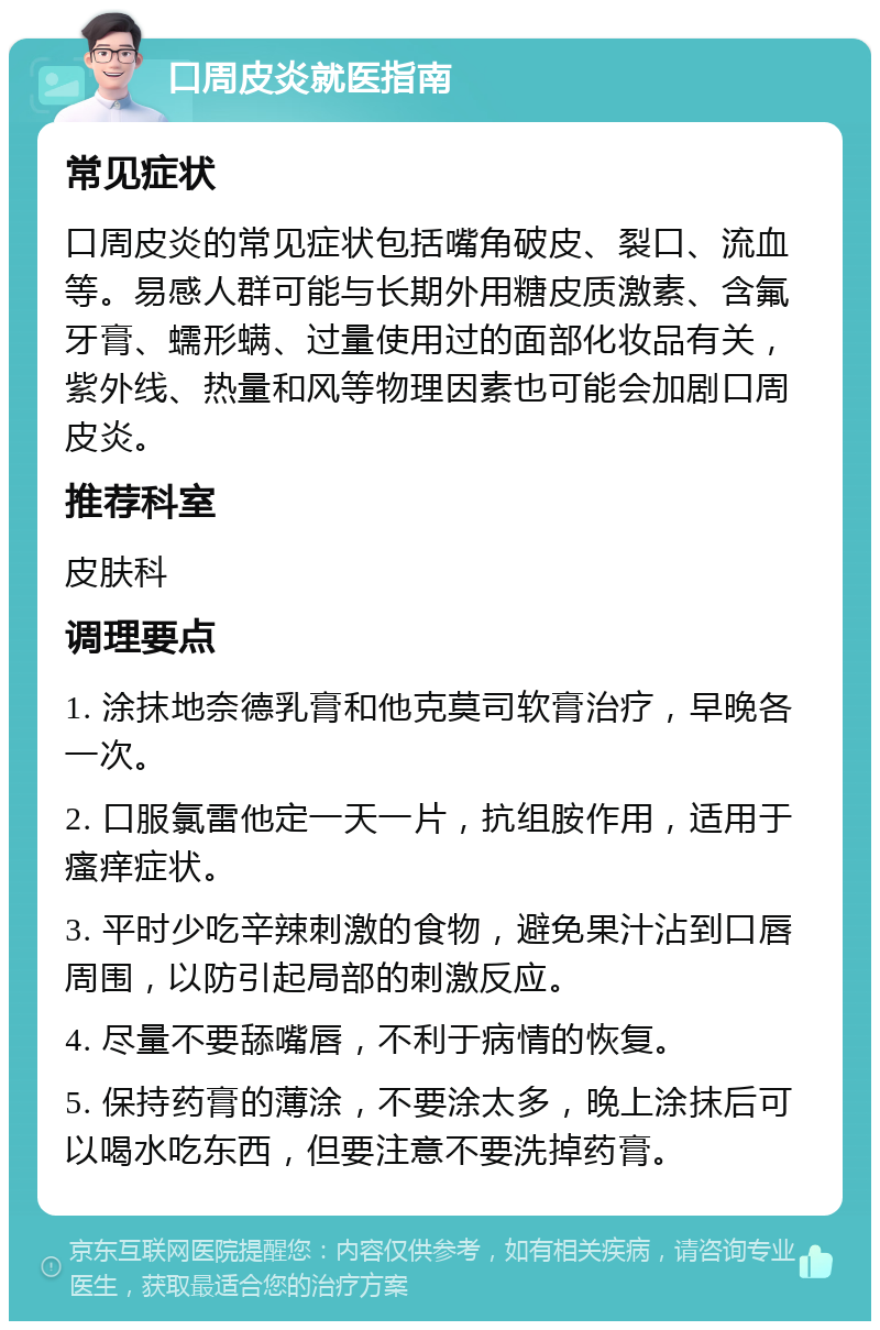 口周皮炎就医指南 常见症状 口周皮炎的常见症状包括嘴角破皮、裂口、流血等。易感人群可能与长期外用糖皮质激素、含氟牙膏、蠕形螨、过量使用过的面部化妆品有关，紫外线、热量和风等物理因素也可能会加剧口周皮炎。 推荐科室 皮肤科 调理要点 1. 涂抹地奈德乳膏和他克莫司软膏治疗，早晚各一次。 2. 口服氯雷他定一天一片，抗组胺作用，适用于瘙痒症状。 3. 平时少吃辛辣刺激的食物，避免果汁沾到口唇周围，以防引起局部的刺激反应。 4. 尽量不要舔嘴唇，不利于病情的恢复。 5. 保持药膏的薄涂，不要涂太多，晚上涂抹后可以喝水吃东西，但要注意不要洗掉药膏。