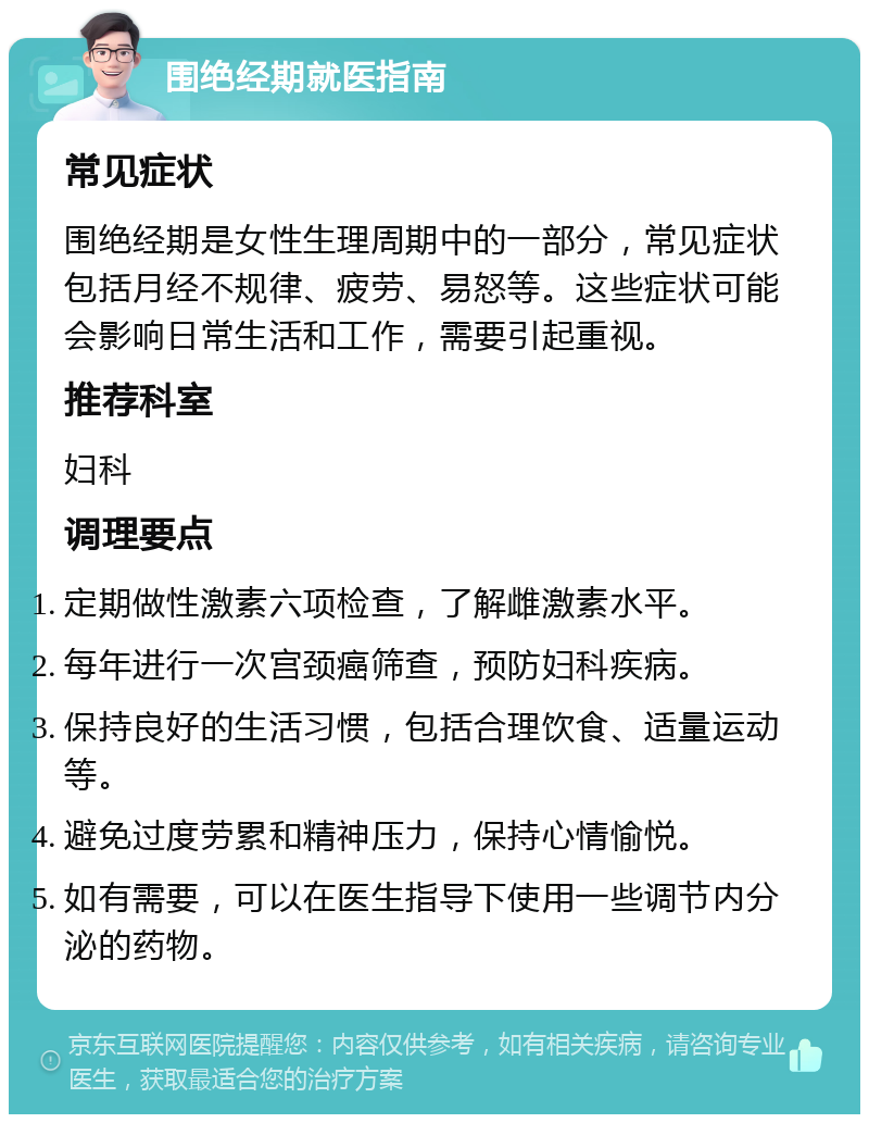 围绝经期就医指南 常见症状 围绝经期是女性生理周期中的一部分，常见症状包括月经不规律、疲劳、易怒等。这些症状可能会影响日常生活和工作，需要引起重视。 推荐科室 妇科 调理要点 定期做性激素六项检查，了解雌激素水平。 每年进行一次宫颈癌筛查，预防妇科疾病。 保持良好的生活习惯，包括合理饮食、适量运动等。 避免过度劳累和精神压力，保持心情愉悦。 如有需要，可以在医生指导下使用一些调节内分泌的药物。