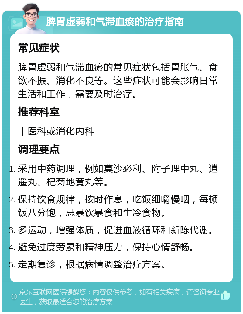 脾胃虚弱和气滞血瘀的治疗指南 常见症状 脾胃虚弱和气滞血瘀的常见症状包括胃胀气、食欲不振、消化不良等。这些症状可能会影响日常生活和工作，需要及时治疗。 推荐科室 中医科或消化内科 调理要点 采用中药调理，例如莫沙必利、附子理中丸、逍遥丸、杞菊地黄丸等。 保持饮食规律，按时作息，吃饭细嚼慢咽，每顿饭八分饱，忌暴饮暴食和生冷食物。 多运动，增强体质，促进血液循环和新陈代谢。 避免过度劳累和精神压力，保持心情舒畅。 定期复诊，根据病情调整治疗方案。