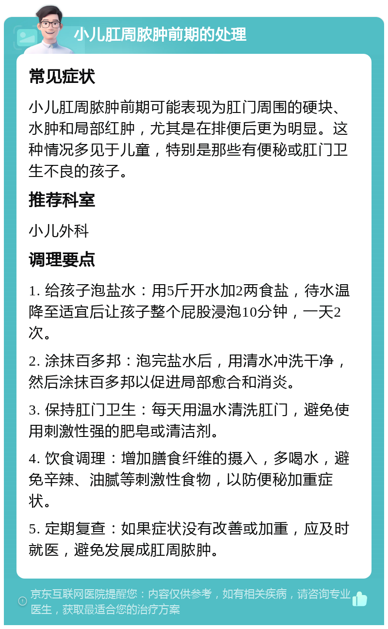 小儿肛周脓肿前期的处理 常见症状 小儿肛周脓肿前期可能表现为肛门周围的硬块、水肿和局部红肿，尤其是在排便后更为明显。这种情况多见于儿童，特别是那些有便秘或肛门卫生不良的孩子。 推荐科室 小儿外科 调理要点 1. 给孩子泡盐水：用5斤开水加2两食盐，待水温降至适宜后让孩子整个屁股浸泡10分钟，一天2次。 2. 涂抹百多邦：泡完盐水后，用清水冲洗干净，然后涂抹百多邦以促进局部愈合和消炎。 3. 保持肛门卫生：每天用温水清洗肛门，避免使用刺激性强的肥皂或清洁剂。 4. 饮食调理：增加膳食纤维的摄入，多喝水，避免辛辣、油腻等刺激性食物，以防便秘加重症状。 5. 定期复查：如果症状没有改善或加重，应及时就医，避免发展成肛周脓肿。