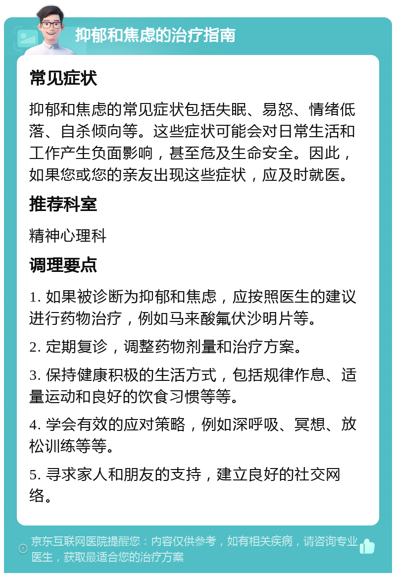 抑郁和焦虑的治疗指南 常见症状 抑郁和焦虑的常见症状包括失眠、易怒、情绪低落、自杀倾向等。这些症状可能会对日常生活和工作产生负面影响，甚至危及生命安全。因此，如果您或您的亲友出现这些症状，应及时就医。 推荐科室 精神心理科 调理要点 1. 如果被诊断为抑郁和焦虑，应按照医生的建议进行药物治疗，例如马来酸氟伏沙明片等。 2. 定期复诊，调整药物剂量和治疗方案。 3. 保持健康积极的生活方式，包括规律作息、适量运动和良好的饮食习惯等等。 4. 学会有效的应对策略，例如深呼吸、冥想、放松训练等等。 5. 寻求家人和朋友的支持，建立良好的社交网络。