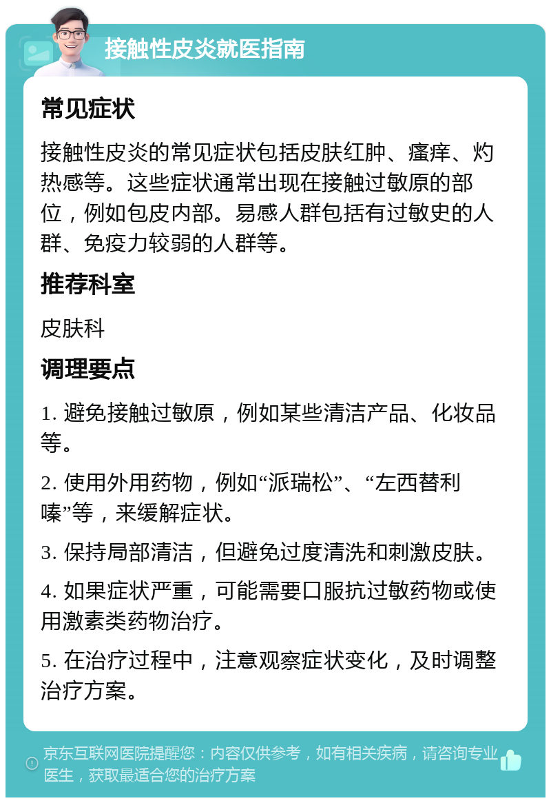 接触性皮炎就医指南 常见症状 接触性皮炎的常见症状包括皮肤红肿、瘙痒、灼热感等。这些症状通常出现在接触过敏原的部位，例如包皮内部。易感人群包括有过敏史的人群、免疫力较弱的人群等。 推荐科室 皮肤科 调理要点 1. 避免接触过敏原，例如某些清洁产品、化妆品等。 2. 使用外用药物，例如“派瑞松”、“左西替利嗪”等，来缓解症状。 3. 保持局部清洁，但避免过度清洗和刺激皮肤。 4. 如果症状严重，可能需要口服抗过敏药物或使用激素类药物治疗。 5. 在治疗过程中，注意观察症状变化，及时调整治疗方案。