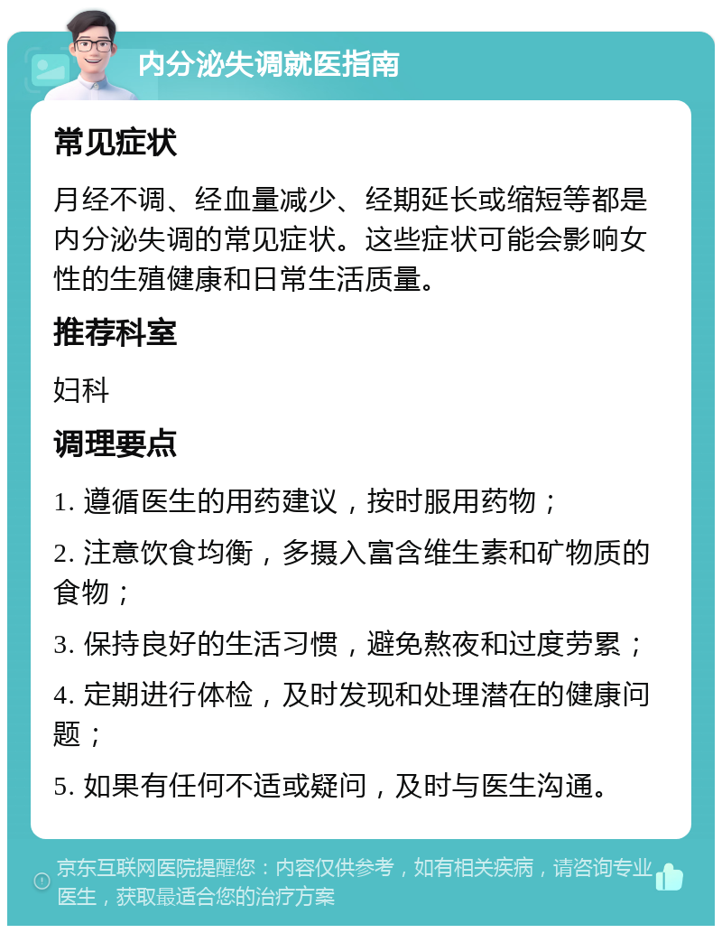 内分泌失调就医指南 常见症状 月经不调、经血量减少、经期延长或缩短等都是内分泌失调的常见症状。这些症状可能会影响女性的生殖健康和日常生活质量。 推荐科室 妇科 调理要点 1. 遵循医生的用药建议，按时服用药物； 2. 注意饮食均衡，多摄入富含维生素和矿物质的食物； 3. 保持良好的生活习惯，避免熬夜和过度劳累； 4. 定期进行体检，及时发现和处理潜在的健康问题； 5. 如果有任何不适或疑问，及时与医生沟通。