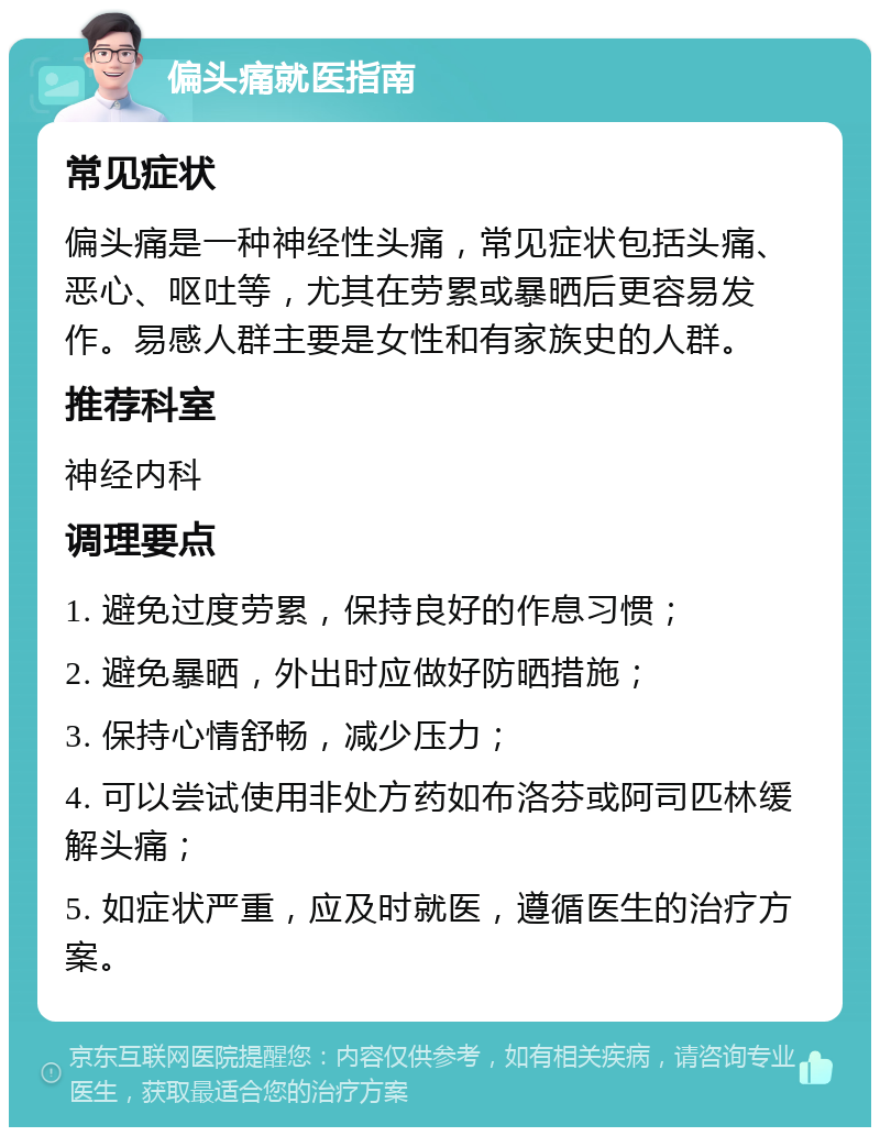 偏头痛就医指南 常见症状 偏头痛是一种神经性头痛，常见症状包括头痛、恶心、呕吐等，尤其在劳累或暴晒后更容易发作。易感人群主要是女性和有家族史的人群。 推荐科室 神经内科 调理要点 1. 避免过度劳累，保持良好的作息习惯； 2. 避免暴晒，外出时应做好防晒措施； 3. 保持心情舒畅，减少压力； 4. 可以尝试使用非处方药如布洛芬或阿司匹林缓解头痛； 5. 如症状严重，应及时就医，遵循医生的治疗方案。