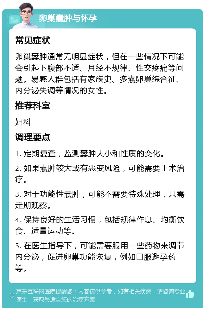 卵巢囊肿与怀孕 常见症状 卵巢囊肿通常无明显症状，但在一些情况下可能会引起下腹部不适、月经不规律、性交疼痛等问题。易感人群包括有家族史、多囊卵巢综合征、内分泌失调等情况的女性。 推荐科室 妇科 调理要点 1. 定期复查，监测囊肿大小和性质的变化。 2. 如果囊肿较大或有恶变风险，可能需要手术治疗。 3. 对于功能性囊肿，可能不需要特殊处理，只需定期观察。 4. 保持良好的生活习惯，包括规律作息、均衡饮食、适量运动等。 5. 在医生指导下，可能需要服用一些药物来调节内分泌，促进卵巢功能恢复，例如口服避孕药等。