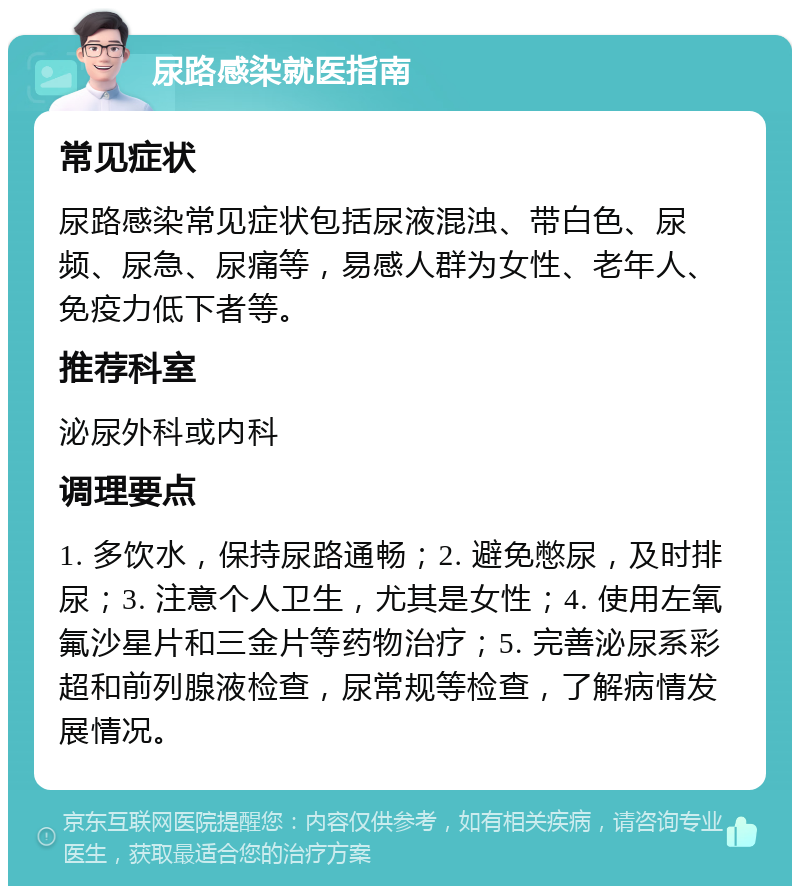 尿路感染就医指南 常见症状 尿路感染常见症状包括尿液混浊、带白色、尿频、尿急、尿痛等，易感人群为女性、老年人、免疫力低下者等。 推荐科室 泌尿外科或内科 调理要点 1. 多饮水，保持尿路通畅；2. 避免憋尿，及时排尿；3. 注意个人卫生，尤其是女性；4. 使用左氧氟沙星片和三金片等药物治疗；5. 完善泌尿系彩超和前列腺液检查，尿常规等检查，了解病情发展情况。