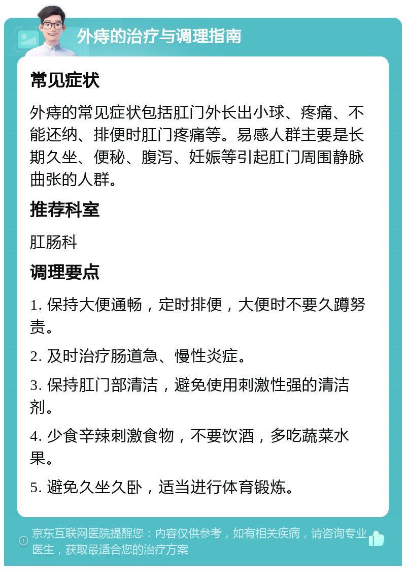 外痔的治疗与调理指南 常见症状 外痔的常见症状包括肛门外长出小球、疼痛、不能还纳、排便时肛门疼痛等。易感人群主要是长期久坐、便秘、腹泻、妊娠等引起肛门周围静脉曲张的人群。 推荐科室 肛肠科 调理要点 1. 保持大便通畅，定时排便，大便时不要久蹲努责。 2. 及时治疗肠道急、慢性炎症。 3. 保持肛门部清洁，避免使用刺激性强的清洁剂。 4. 少食辛辣刺激食物，不要饮酒，多吃蔬菜水果。 5. 避免久坐久卧，适当进行体育锻炼。