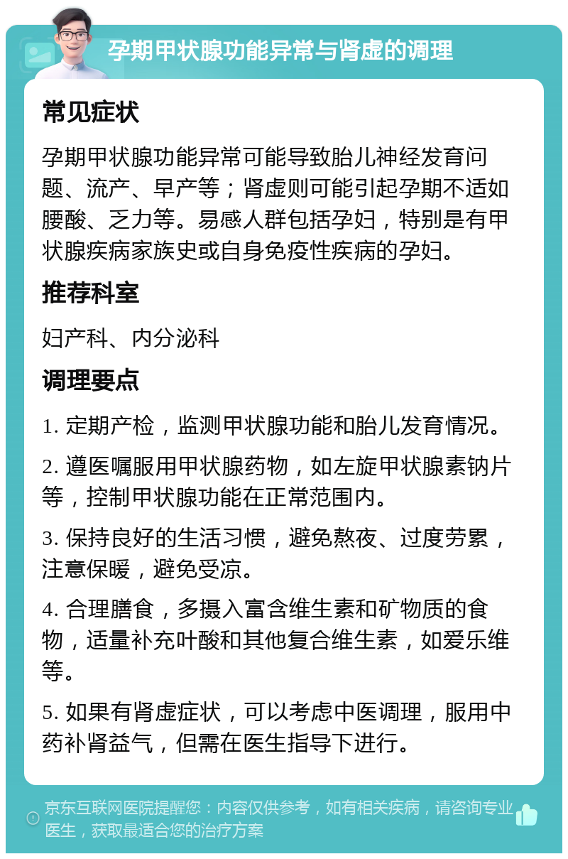 孕期甲状腺功能异常与肾虚的调理 常见症状 孕期甲状腺功能异常可能导致胎儿神经发育问题、流产、早产等；肾虚则可能引起孕期不适如腰酸、乏力等。易感人群包括孕妇，特别是有甲状腺疾病家族史或自身免疫性疾病的孕妇。 推荐科室 妇产科、内分泌科 调理要点 1. 定期产检，监测甲状腺功能和胎儿发育情况。 2. 遵医嘱服用甲状腺药物，如左旋甲状腺素钠片等，控制甲状腺功能在正常范围内。 3. 保持良好的生活习惯，避免熬夜、过度劳累，注意保暖，避免受凉。 4. 合理膳食，多摄入富含维生素和矿物质的食物，适量补充叶酸和其他复合维生素，如爱乐维等。 5. 如果有肾虚症状，可以考虑中医调理，服用中药补肾益气，但需在医生指导下进行。