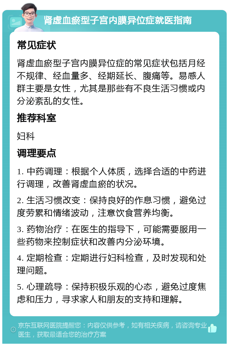 肾虚血瘀型子宫内膜异位症就医指南 常见症状 肾虚血瘀型子宫内膜异位症的常见症状包括月经不规律、经血量多、经期延长、腹痛等。易感人群主要是女性，尤其是那些有不良生活习惯或内分泌紊乱的女性。 推荐科室 妇科 调理要点 1. 中药调理：根据个人体质，选择合适的中药进行调理，改善肾虚血瘀的状况。 2. 生活习惯改变：保持良好的作息习惯，避免过度劳累和情绪波动，注意饮食营养均衡。 3. 药物治疗：在医生的指导下，可能需要服用一些药物来控制症状和改善内分泌环境。 4. 定期检查：定期进行妇科检查，及时发现和处理问题。 5. 心理疏导：保持积极乐观的心态，避免过度焦虑和压力，寻求家人和朋友的支持和理解。