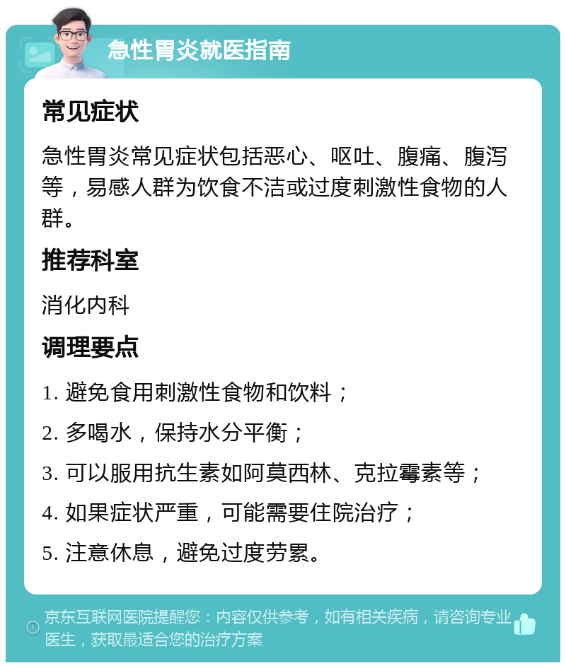 急性胃炎就医指南 常见症状 急性胃炎常见症状包括恶心、呕吐、腹痛、腹泻等，易感人群为饮食不洁或过度刺激性食物的人群。 推荐科室 消化内科 调理要点 1. 避免食用刺激性食物和饮料； 2. 多喝水，保持水分平衡； 3. 可以服用抗生素如阿莫西林、克拉霉素等； 4. 如果症状严重，可能需要住院治疗； 5. 注意休息，避免过度劳累。