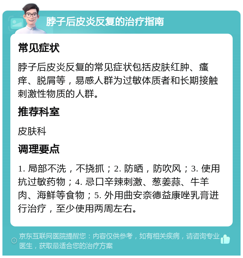 脖子后皮炎反复的治疗指南 常见症状 脖子后皮炎反复的常见症状包括皮肤红肿、瘙痒、脱屑等，易感人群为过敏体质者和长期接触刺激性物质的人群。 推荐科室 皮肤科 调理要点 1. 局部不洗，不挠抓；2. 防晒，防吹风；3. 使用抗过敏药物；4. 忌口辛辣刺激、葱姜蒜、牛羊肉、海鲜等食物；5. 外用曲安奈德益康唑乳膏进行治疗，至少使用两周左右。