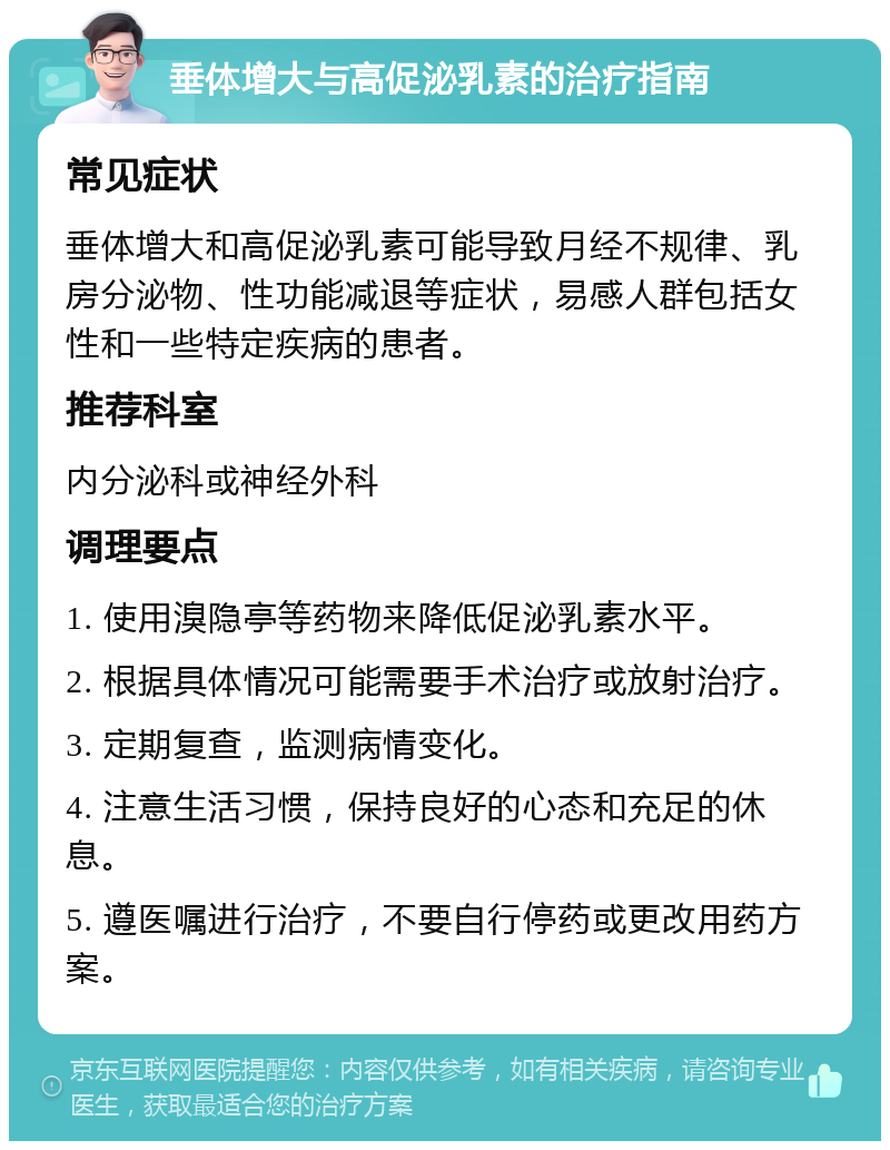 垂体增大与高促泌乳素的治疗指南 常见症状 垂体增大和高促泌乳素可能导致月经不规律、乳房分泌物、性功能减退等症状，易感人群包括女性和一些特定疾病的患者。 推荐科室 内分泌科或神经外科 调理要点 1. 使用溴隐亭等药物来降低促泌乳素水平。 2. 根据具体情况可能需要手术治疗或放射治疗。 3. 定期复查，监测病情变化。 4. 注意生活习惯，保持良好的心态和充足的休息。 5. 遵医嘱进行治疗，不要自行停药或更改用药方案。