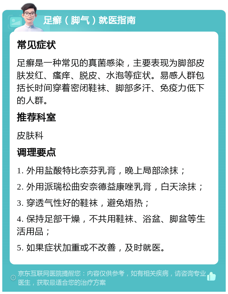 足癣（脚气）就医指南 常见症状 足癣是一种常见的真菌感染，主要表现为脚部皮肤发红、瘙痒、脱皮、水泡等症状。易感人群包括长时间穿着密闭鞋袜、脚部多汗、免疫力低下的人群。 推荐科室 皮肤科 调理要点 1. 外用盐酸特比奈芬乳膏，晚上局部涂抹； 2. 外用派瑞松曲安奈德益康唑乳膏，白天涂抹； 3. 穿透气性好的鞋袜，避免焐热； 4. 保持足部干燥，不共用鞋袜、浴盆、脚盆等生活用品； 5. 如果症状加重或不改善，及时就医。