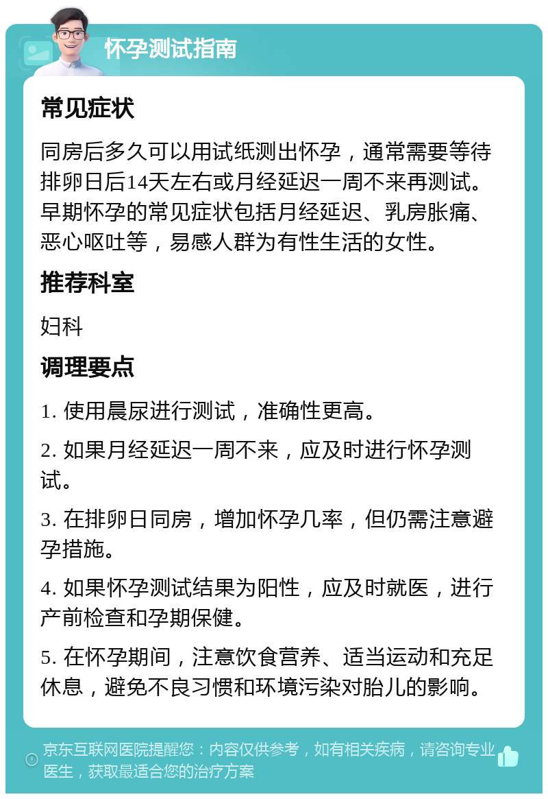 怀孕测试指南 常见症状 同房后多久可以用试纸测出怀孕，通常需要等待排卵日后14天左右或月经延迟一周不来再测试。早期怀孕的常见症状包括月经延迟、乳房胀痛、恶心呕吐等，易感人群为有性生活的女性。 推荐科室 妇科 调理要点 1. 使用晨尿进行测试，准确性更高。 2. 如果月经延迟一周不来，应及时进行怀孕测试。 3. 在排卵日同房，增加怀孕几率，但仍需注意避孕措施。 4. 如果怀孕测试结果为阳性，应及时就医，进行产前检查和孕期保健。 5. 在怀孕期间，注意饮食营养、适当运动和充足休息，避免不良习惯和环境污染对胎儿的影响。