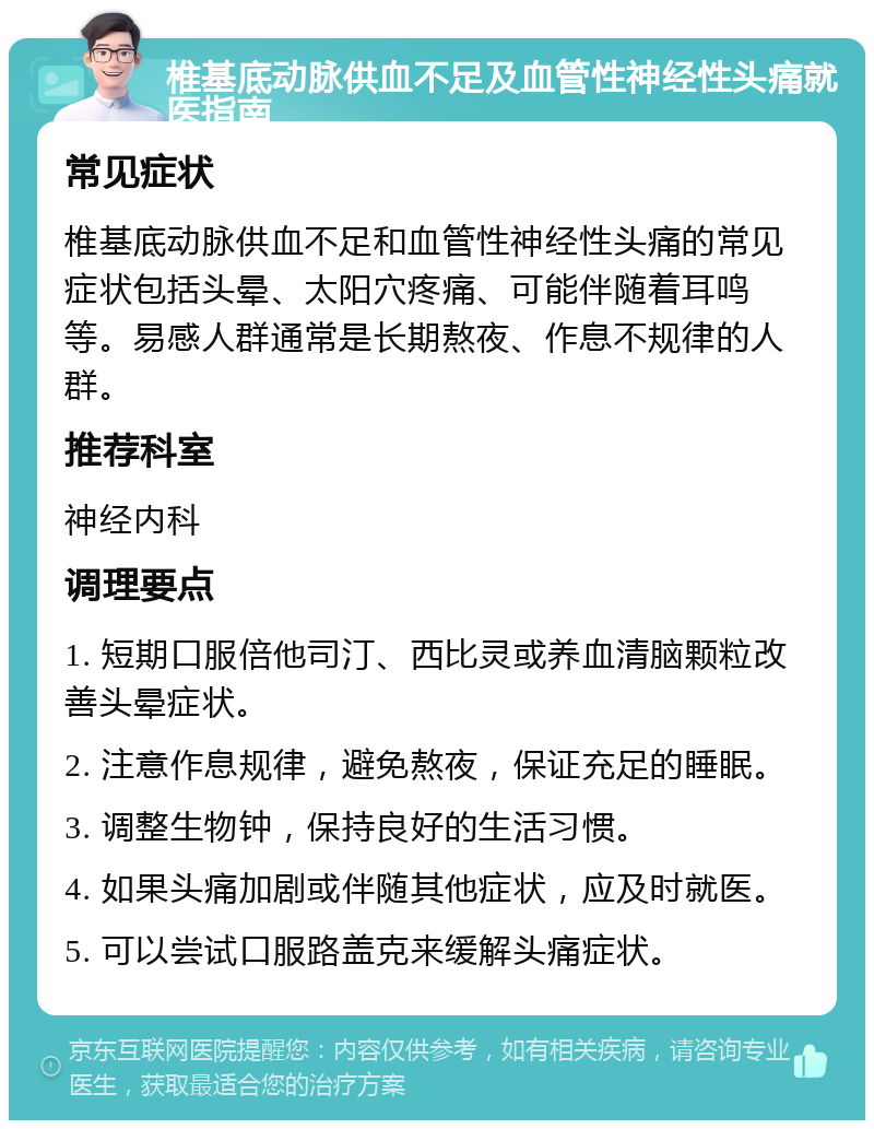 椎基底动脉供血不足及血管性神经性头痛就医指南 常见症状 椎基底动脉供血不足和血管性神经性头痛的常见症状包括头晕、太阳穴疼痛、可能伴随着耳鸣等。易感人群通常是长期熬夜、作息不规律的人群。 推荐科室 神经内科 调理要点 1. 短期口服倍他司汀、西比灵或养血清脑颗粒改善头晕症状。 2. 注意作息规律，避免熬夜，保证充足的睡眠。 3. 调整生物钟，保持良好的生活习惯。 4. 如果头痛加剧或伴随其他症状，应及时就医。 5. 可以尝试口服路盖克来缓解头痛症状。