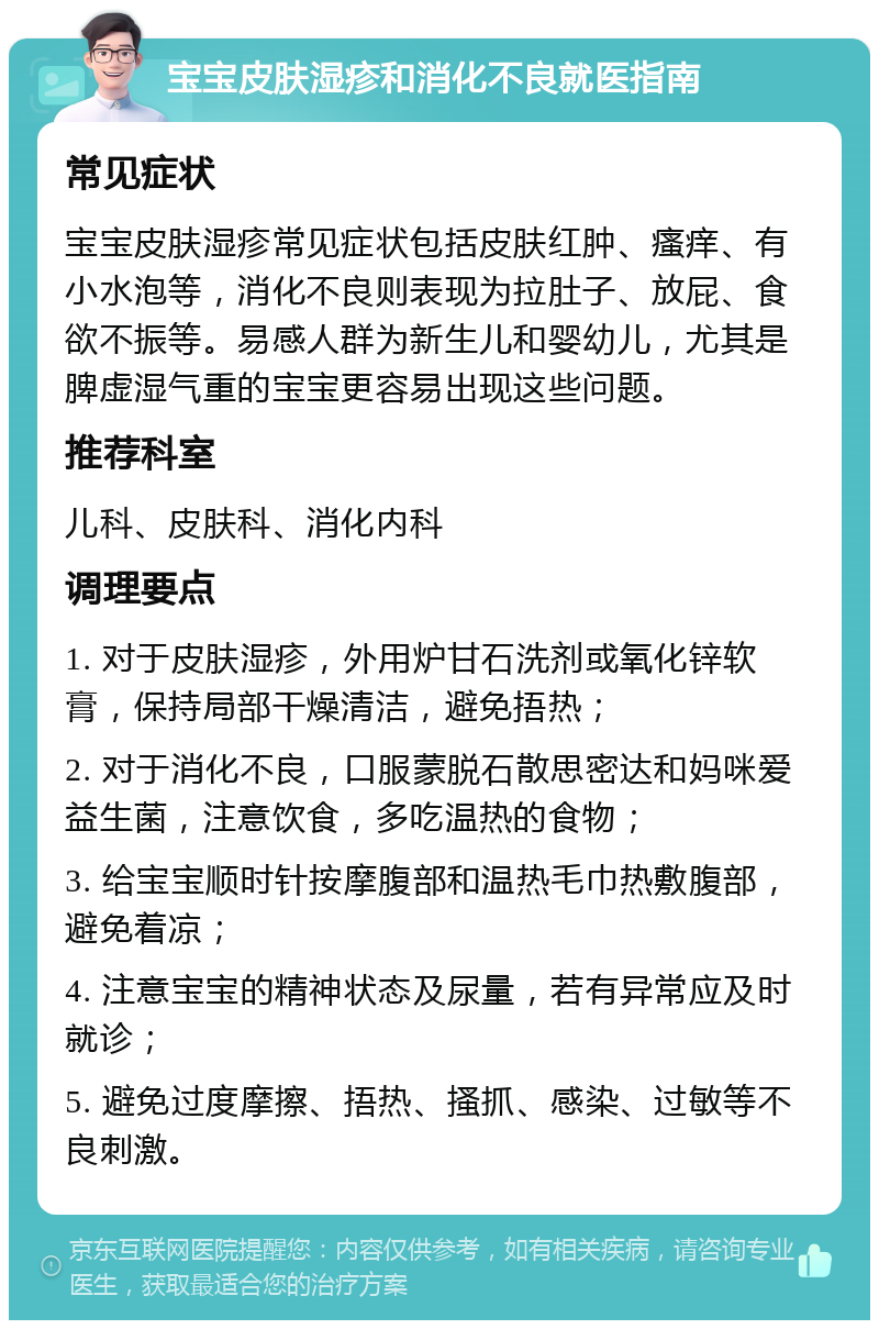 宝宝皮肤湿疹和消化不良就医指南 常见症状 宝宝皮肤湿疹常见症状包括皮肤红肿、瘙痒、有小水泡等，消化不良则表现为拉肚子、放屁、食欲不振等。易感人群为新生儿和婴幼儿，尤其是脾虚湿气重的宝宝更容易出现这些问题。 推荐科室 儿科、皮肤科、消化内科 调理要点 1. 对于皮肤湿疹，外用炉甘石洗剂或氧化锌软膏，保持局部干燥清洁，避免捂热； 2. 对于消化不良，口服蒙脱石散思密达和妈咪爱益生菌，注意饮食，多吃温热的食物； 3. 给宝宝顺时针按摩腹部和温热毛巾热敷腹部，避免着凉； 4. 注意宝宝的精神状态及尿量，若有异常应及时就诊； 5. 避免过度摩擦、捂热、搔抓、感染、过敏等不良刺激。