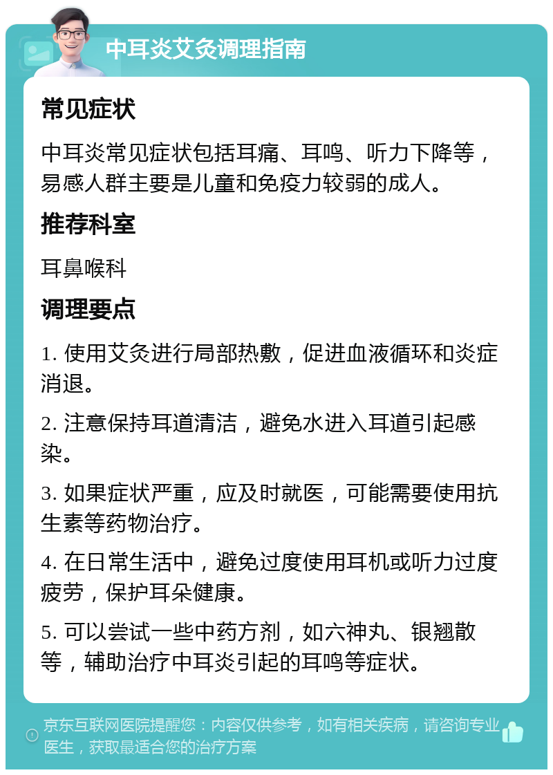 中耳炎艾灸调理指南 常见症状 中耳炎常见症状包括耳痛、耳鸣、听力下降等，易感人群主要是儿童和免疫力较弱的成人。 推荐科室 耳鼻喉科 调理要点 1. 使用艾灸进行局部热敷，促进血液循环和炎症消退。 2. 注意保持耳道清洁，避免水进入耳道引起感染。 3. 如果症状严重，应及时就医，可能需要使用抗生素等药物治疗。 4. 在日常生活中，避免过度使用耳机或听力过度疲劳，保护耳朵健康。 5. 可以尝试一些中药方剂，如六神丸、银翘散等，辅助治疗中耳炎引起的耳鸣等症状。