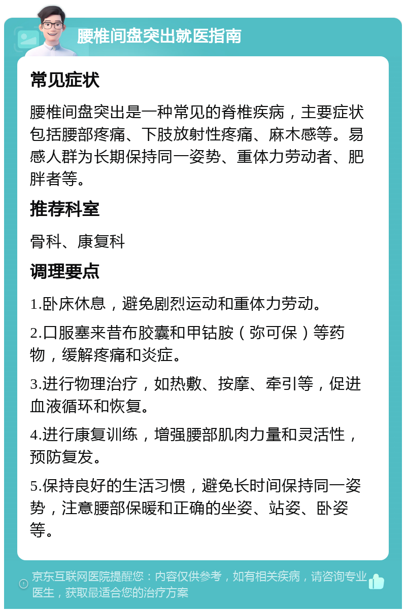 腰椎间盘突出就医指南 常见症状 腰椎间盘突出是一种常见的脊椎疾病，主要症状包括腰部疼痛、下肢放射性疼痛、麻木感等。易感人群为长期保持同一姿势、重体力劳动者、肥胖者等。 推荐科室 骨科、康复科 调理要点 1.卧床休息，避免剧烈运动和重体力劳动。 2.口服塞来昔布胶囊和甲钴胺（弥可保）等药物，缓解疼痛和炎症。 3.进行物理治疗，如热敷、按摩、牵引等，促进血液循环和恢复。 4.进行康复训练，增强腰部肌肉力量和灵活性，预防复发。 5.保持良好的生活习惯，避免长时间保持同一姿势，注意腰部保暖和正确的坐姿、站姿、卧姿等。