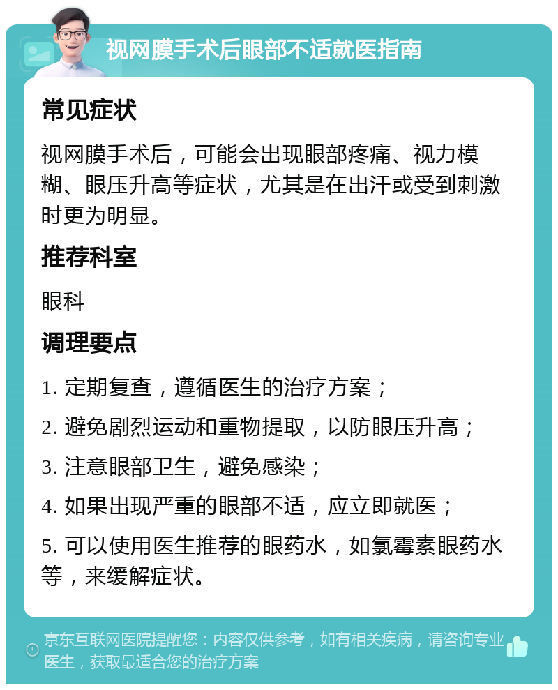 视网膜手术后眼部不适就医指南 常见症状 视网膜手术后，可能会出现眼部疼痛、视力模糊、眼压升高等症状，尤其是在出汗或受到刺激时更为明显。 推荐科室 眼科 调理要点 1. 定期复查，遵循医生的治疗方案； 2. 避免剧烈运动和重物提取，以防眼压升高； 3. 注意眼部卫生，避免感染； 4. 如果出现严重的眼部不适，应立即就医； 5. 可以使用医生推荐的眼药水，如氯霉素眼药水等，来缓解症状。