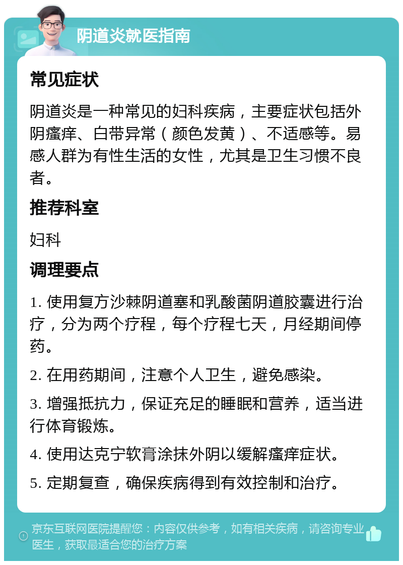 阴道炎就医指南 常见症状 阴道炎是一种常见的妇科疾病，主要症状包括外阴瘙痒、白带异常（颜色发黄）、不适感等。易感人群为有性生活的女性，尤其是卫生习惯不良者。 推荐科室 妇科 调理要点 1. 使用复方沙棘阴道塞和乳酸菌阴道胶囊进行治疗，分为两个疗程，每个疗程七天，月经期间停药。 2. 在用药期间，注意个人卫生，避免感染。 3. 增强抵抗力，保证充足的睡眠和营养，适当进行体育锻炼。 4. 使用达克宁软膏涂抹外阴以缓解瘙痒症状。 5. 定期复查，确保疾病得到有效控制和治疗。