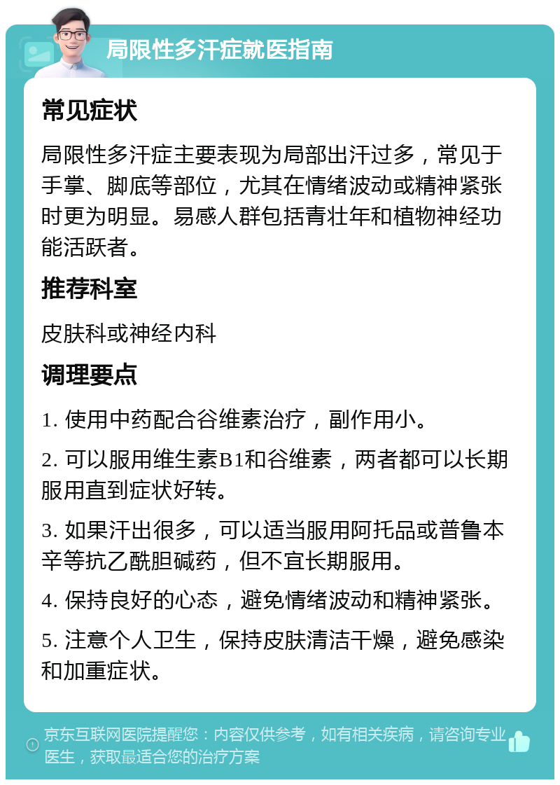 局限性多汗症就医指南 常见症状 局限性多汗症主要表现为局部出汗过多，常见于手掌、脚底等部位，尤其在情绪波动或精神紧张时更为明显。易感人群包括青壮年和植物神经功能活跃者。 推荐科室 皮肤科或神经内科 调理要点 1. 使用中药配合谷维素治疗，副作用小。 2. 可以服用维生素B1和谷维素，两者都可以长期服用直到症状好转。 3. 如果汗出很多，可以适当服用阿托品或普鲁本辛等抗乙酰胆碱药，但不宜长期服用。 4. 保持良好的心态，避免情绪波动和精神紧张。 5. 注意个人卫生，保持皮肤清洁干燥，避免感染和加重症状。