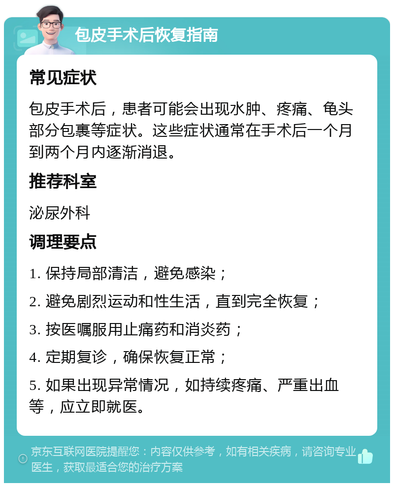 包皮手术后恢复指南 常见症状 包皮手术后，患者可能会出现水肿、疼痛、龟头部分包裹等症状。这些症状通常在手术后一个月到两个月内逐渐消退。 推荐科室 泌尿外科 调理要点 1. 保持局部清洁，避免感染； 2. 避免剧烈运动和性生活，直到完全恢复； 3. 按医嘱服用止痛药和消炎药； 4. 定期复诊，确保恢复正常； 5. 如果出现异常情况，如持续疼痛、严重出血等，应立即就医。