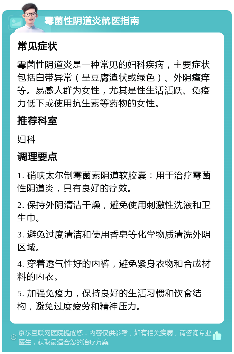 霉菌性阴道炎就医指南 常见症状 霉菌性阴道炎是一种常见的妇科疾病，主要症状包括白带异常（呈豆腐渣状或绿色）、外阴瘙痒等。易感人群为女性，尤其是性生活活跃、免疫力低下或使用抗生素等药物的女性。 推荐科室 妇科 调理要点 1. 硝呋太尔制霉菌素阴道软胶囊：用于治疗霉菌性阴道炎，具有良好的疗效。 2. 保持外阴清洁干燥，避免使用刺激性洗液和卫生巾。 3. 避免过度清洁和使用香皂等化学物质清洗外阴区域。 4. 穿着透气性好的内裤，避免紧身衣物和合成材料的内衣。 5. 加强免疫力，保持良好的生活习惯和饮食结构，避免过度疲劳和精神压力。