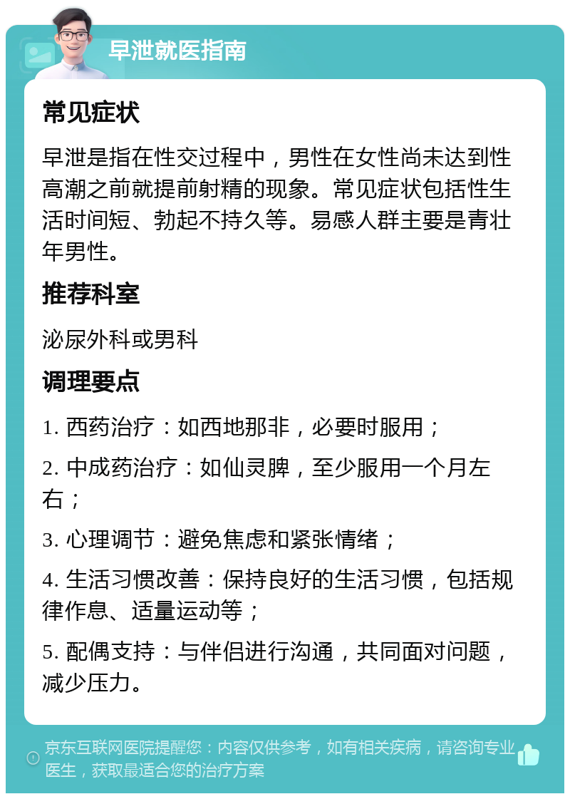 早泄就医指南 常见症状 早泄是指在性交过程中，男性在女性尚未达到性高潮之前就提前射精的现象。常见症状包括性生活时间短、勃起不持久等。易感人群主要是青壮年男性。 推荐科室 泌尿外科或男科 调理要点 1. 西药治疗：如西地那非，必要时服用； 2. 中成药治疗：如仙灵脾，至少服用一个月左右； 3. 心理调节：避免焦虑和紧张情绪； 4. 生活习惯改善：保持良好的生活习惯，包括规律作息、适量运动等； 5. 配偶支持：与伴侣进行沟通，共同面对问题，减少压力。