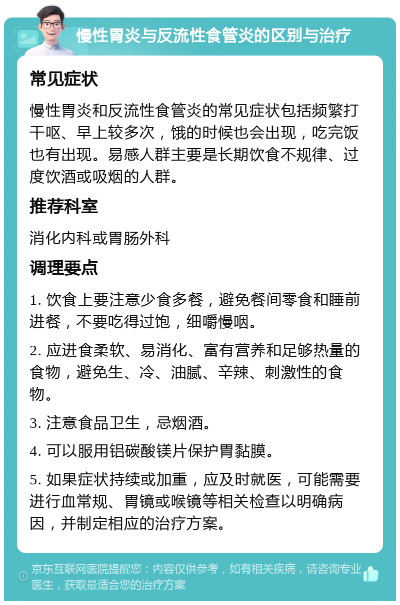 慢性胃炎与反流性食管炎的区别与治疗 常见症状 慢性胃炎和反流性食管炎的常见症状包括频繁打干呕、早上较多次，饿的时候也会出现，吃完饭也有出现。易感人群主要是长期饮食不规律、过度饮酒或吸烟的人群。 推荐科室 消化内科或胃肠外科 调理要点 1. 饮食上要注意少食多餐，避免餐间零食和睡前进餐，不要吃得过饱，细嚼慢咽。 2. 应进食柔软、易消化、富有营养和足够热量的食物，避免生、冷、油腻、辛辣、刺激性的食物。 3. 注意食品卫生，忌烟酒。 4. 可以服用铝碳酸镁片保护胃黏膜。 5. 如果症状持续或加重，应及时就医，可能需要进行血常规、胃镜或喉镜等相关检查以明确病因，并制定相应的治疗方案。