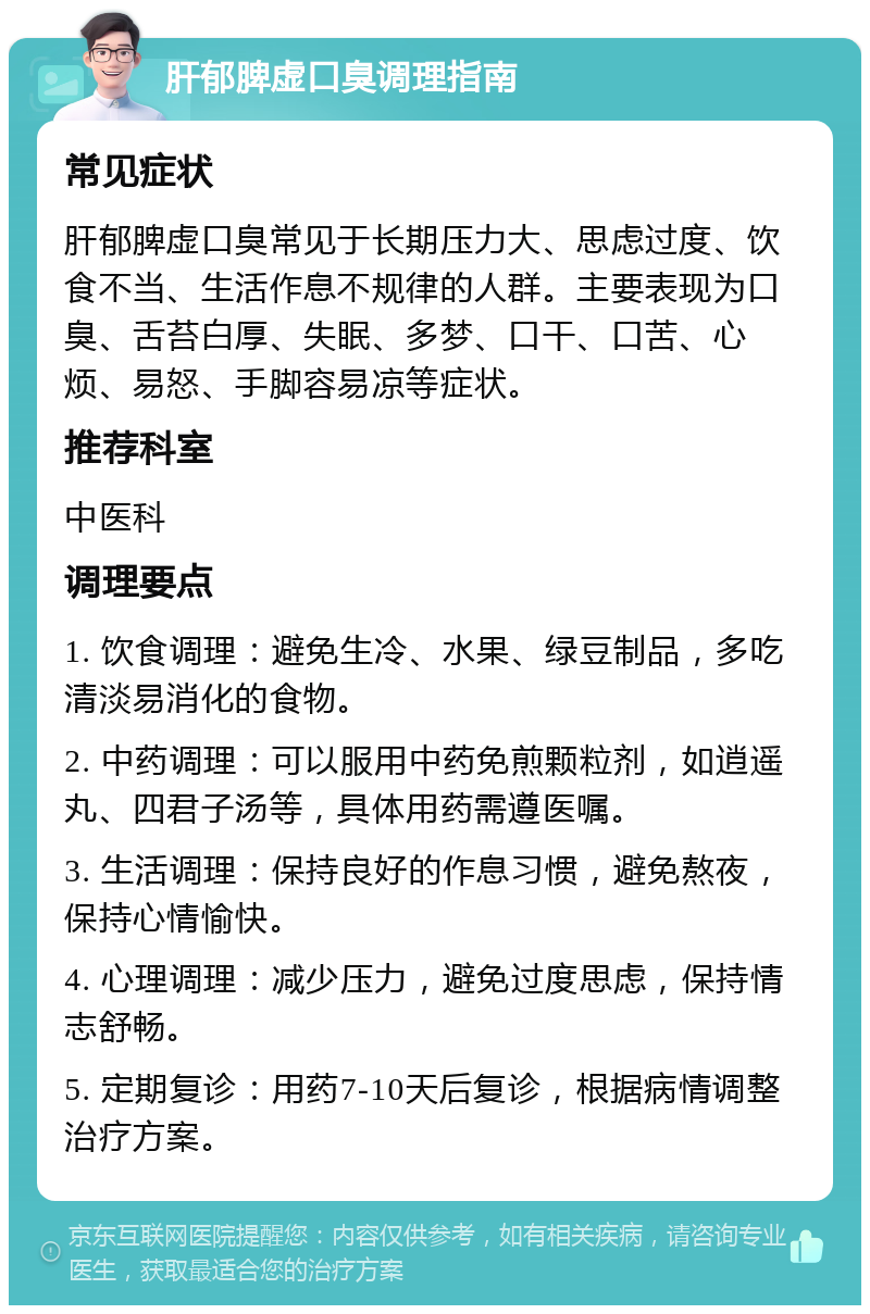 肝郁脾虚口臭调理指南 常见症状 肝郁脾虚口臭常见于长期压力大、思虑过度、饮食不当、生活作息不规律的人群。主要表现为口臭、舌苔白厚、失眠、多梦、口干、口苦、心烦、易怒、手脚容易凉等症状。 推荐科室 中医科 调理要点 1. 饮食调理：避免生冷、水果、绿豆制品，多吃清淡易消化的食物。 2. 中药调理：可以服用中药免煎颗粒剂，如逍遥丸、四君子汤等，具体用药需遵医嘱。 3. 生活调理：保持良好的作息习惯，避免熬夜，保持心情愉快。 4. 心理调理：减少压力，避免过度思虑，保持情志舒畅。 5. 定期复诊：用药7-10天后复诊，根据病情调整治疗方案。