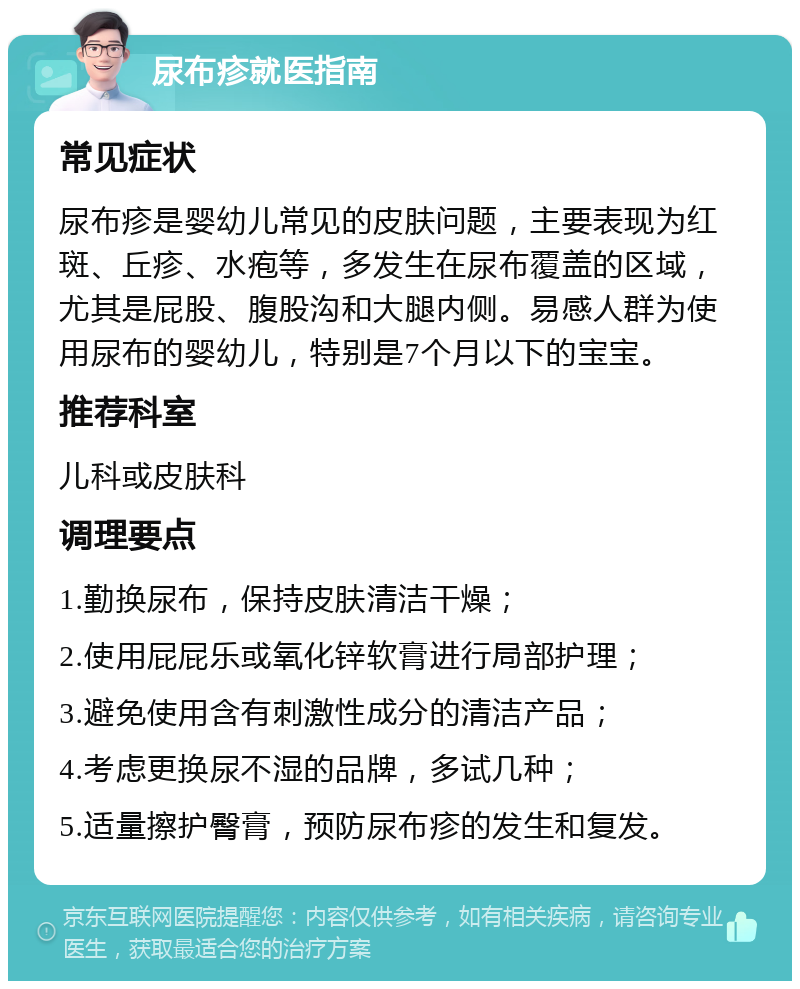 尿布疹就医指南 常见症状 尿布疹是婴幼儿常见的皮肤问题，主要表现为红斑、丘疹、水疱等，多发生在尿布覆盖的区域，尤其是屁股、腹股沟和大腿内侧。易感人群为使用尿布的婴幼儿，特别是7个月以下的宝宝。 推荐科室 儿科或皮肤科 调理要点 1.勤换尿布，保持皮肤清洁干燥； 2.使用屁屁乐或氧化锌软膏进行局部护理； 3.避免使用含有刺激性成分的清洁产品； 4.考虑更换尿不湿的品牌，多试几种； 5.适量擦护臀膏，预防尿布疹的发生和复发。