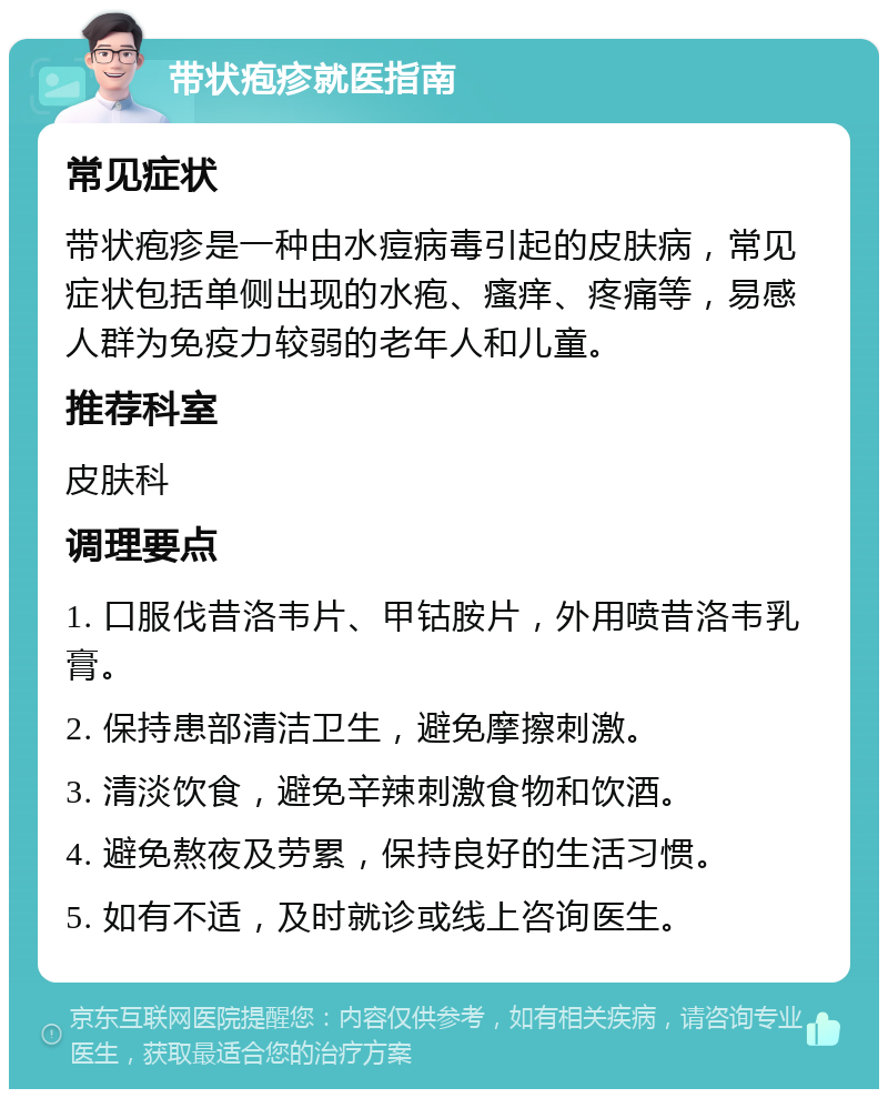 带状疱疹就医指南 常见症状 带状疱疹是一种由水痘病毒引起的皮肤病，常见症状包括单侧出现的水疱、瘙痒、疼痛等，易感人群为免疫力较弱的老年人和儿童。 推荐科室 皮肤科 调理要点 1. 口服伐昔洛韦片、甲钴胺片，外用喷昔洛韦乳膏。 2. 保持患部清洁卫生，避免摩擦刺激。 3. 清淡饮食，避免辛辣刺激食物和饮酒。 4. 避免熬夜及劳累，保持良好的生活习惯。 5. 如有不适，及时就诊或线上咨询医生。