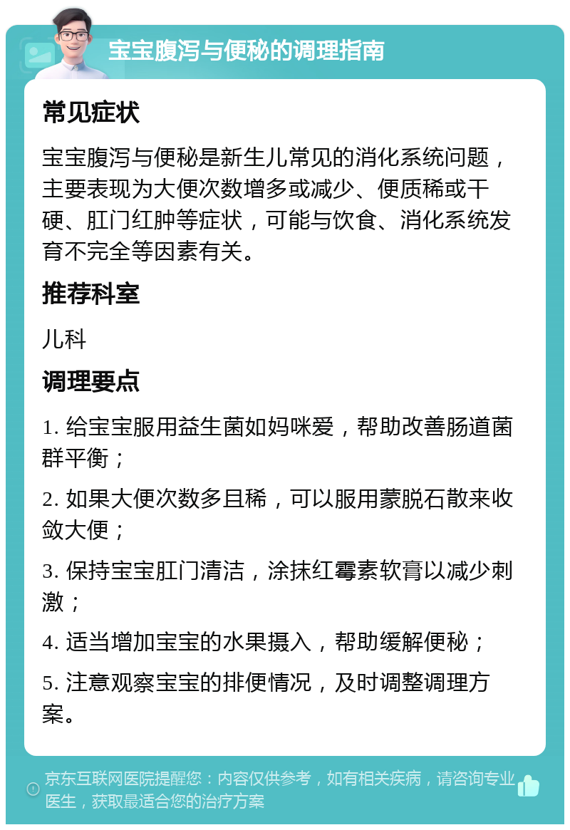 宝宝腹泻与便秘的调理指南 常见症状 宝宝腹泻与便秘是新生儿常见的消化系统问题，主要表现为大便次数增多或减少、便质稀或干硬、肛门红肿等症状，可能与饮食、消化系统发育不完全等因素有关。 推荐科室 儿科 调理要点 1. 给宝宝服用益生菌如妈咪爱，帮助改善肠道菌群平衡； 2. 如果大便次数多且稀，可以服用蒙脱石散来收敛大便； 3. 保持宝宝肛门清洁，涂抹红霉素软膏以减少刺激； 4. 适当增加宝宝的水果摄入，帮助缓解便秘； 5. 注意观察宝宝的排便情况，及时调整调理方案。