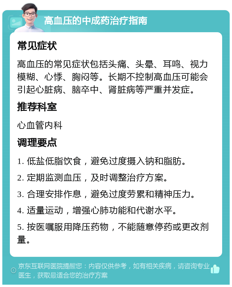 高血压的中成药治疗指南 常见症状 高血压的常见症状包括头痛、头晕、耳鸣、视力模糊、心悸、胸闷等。长期不控制高血压可能会引起心脏病、脑卒中、肾脏病等严重并发症。 推荐科室 心血管内科 调理要点 1. 低盐低脂饮食，避免过度摄入钠和脂肪。 2. 定期监测血压，及时调整治疗方案。 3. 合理安排作息，避免过度劳累和精神压力。 4. 适量运动，增强心肺功能和代谢水平。 5. 按医嘱服用降压药物，不能随意停药或更改剂量。