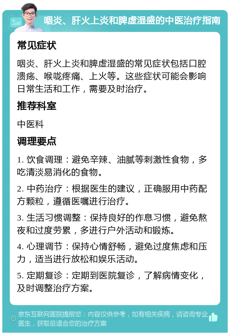 咽炎、肝火上炎和脾虚湿盛的中医治疗指南 常见症状 咽炎、肝火上炎和脾虚湿盛的常见症状包括口腔溃疡、喉咙疼痛、上火等。这些症状可能会影响日常生活和工作，需要及时治疗。 推荐科室 中医科 调理要点 1. 饮食调理：避免辛辣、油腻等刺激性食物，多吃清淡易消化的食物。 2. 中药治疗：根据医生的建议，正确服用中药配方颗粒，遵循医嘱进行治疗。 3. 生活习惯调整：保持良好的作息习惯，避免熬夜和过度劳累，多进行户外活动和锻炼。 4. 心理调节：保持心情舒畅，避免过度焦虑和压力，适当进行放松和娱乐活动。 5. 定期复诊：定期到医院复诊，了解病情变化，及时调整治疗方案。