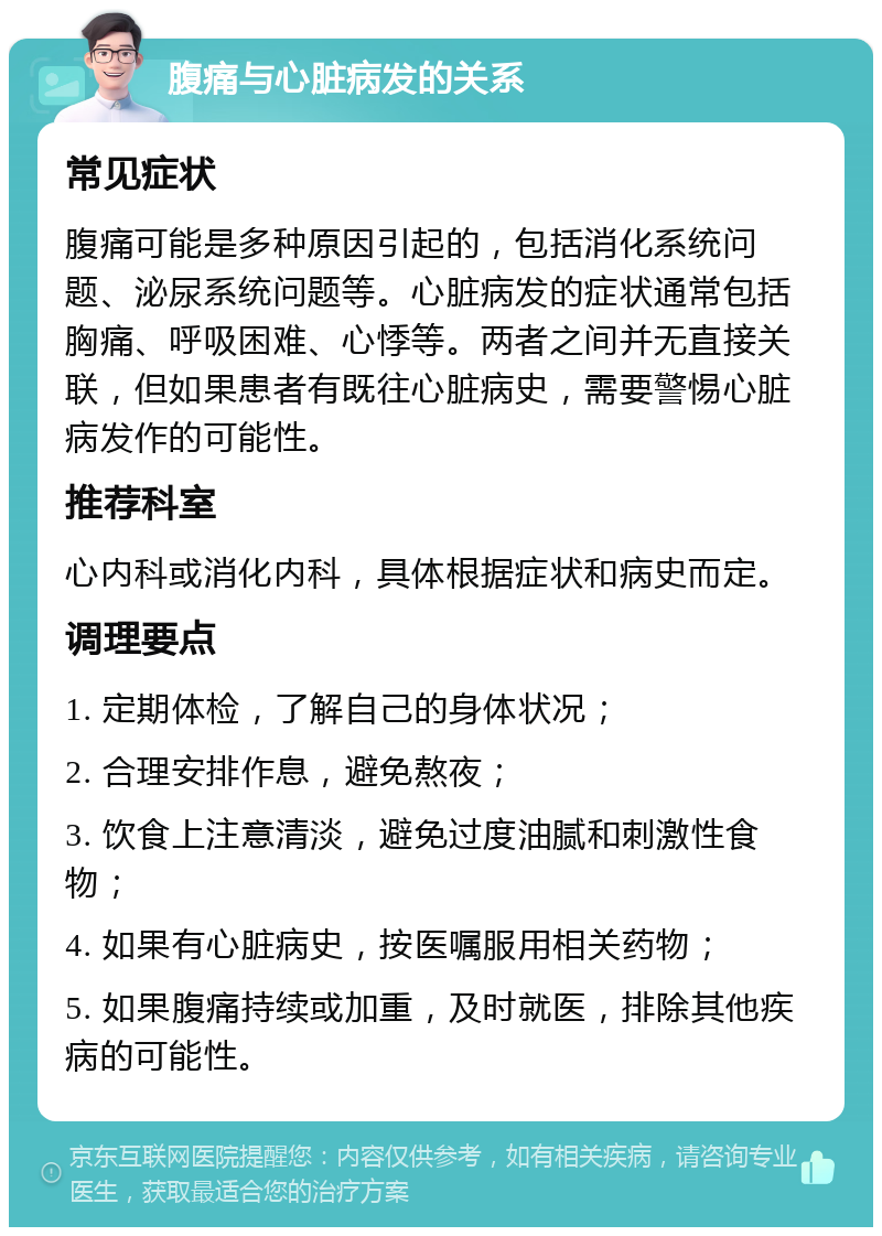 腹痛与心脏病发的关系 常见症状 腹痛可能是多种原因引起的，包括消化系统问题、泌尿系统问题等。心脏病发的症状通常包括胸痛、呼吸困难、心悸等。两者之间并无直接关联，但如果患者有既往心脏病史，需要警惕心脏病发作的可能性。 推荐科室 心内科或消化内科，具体根据症状和病史而定。 调理要点 1. 定期体检，了解自己的身体状况； 2. 合理安排作息，避免熬夜； 3. 饮食上注意清淡，避免过度油腻和刺激性食物； 4. 如果有心脏病史，按医嘱服用相关药物； 5. 如果腹痛持续或加重，及时就医，排除其他疾病的可能性。