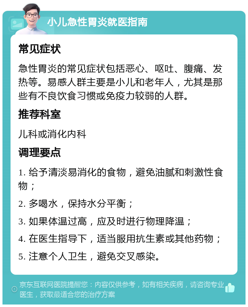 小儿急性胃炎就医指南 常见症状 急性胃炎的常见症状包括恶心、呕吐、腹痛、发热等。易感人群主要是小儿和老年人，尤其是那些有不良饮食习惯或免疫力较弱的人群。 推荐科室 儿科或消化内科 调理要点 1. 给予清淡易消化的食物，避免油腻和刺激性食物； 2. 多喝水，保持水分平衡； 3. 如果体温过高，应及时进行物理降温； 4. 在医生指导下，适当服用抗生素或其他药物； 5. 注意个人卫生，避免交叉感染。