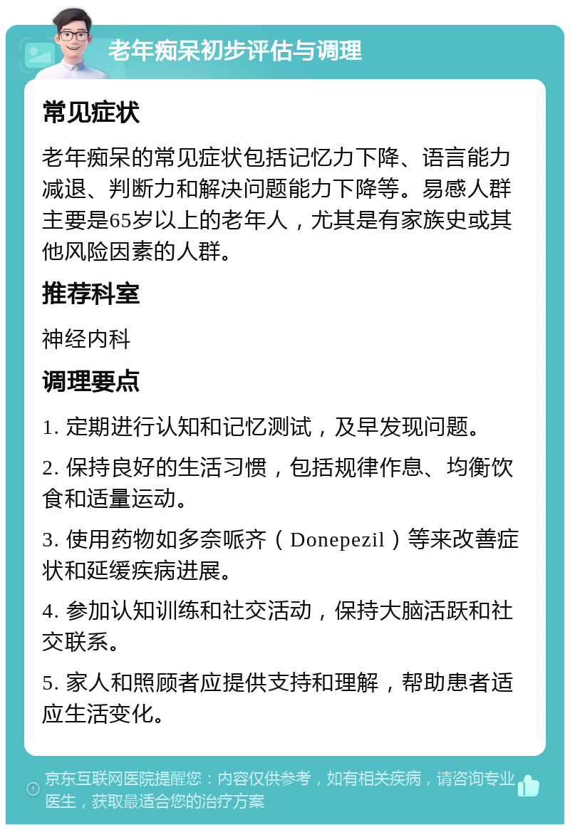 老年痴呆初步评估与调理 常见症状 老年痴呆的常见症状包括记忆力下降、语言能力减退、判断力和解决问题能力下降等。易感人群主要是65岁以上的老年人，尤其是有家族史或其他风险因素的人群。 推荐科室 神经内科 调理要点 1. 定期进行认知和记忆测试，及早发现问题。 2. 保持良好的生活习惯，包括规律作息、均衡饮食和适量运动。 3. 使用药物如多奈哌齐（Donepezil）等来改善症状和延缓疾病进展。 4. 参加认知训练和社交活动，保持大脑活跃和社交联系。 5. 家人和照顾者应提供支持和理解，帮助患者适应生活变化。