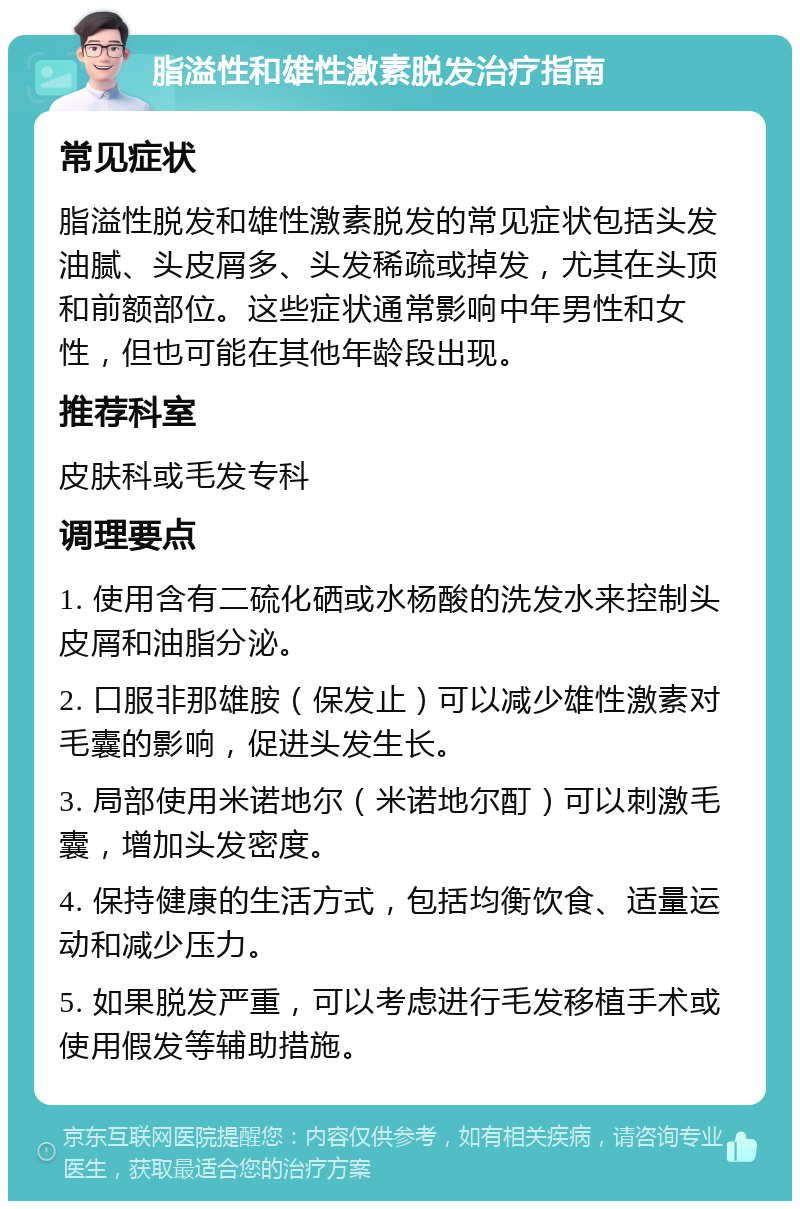 脂溢性和雄性激素脱发治疗指南 常见症状 脂溢性脱发和雄性激素脱发的常见症状包括头发油腻、头皮屑多、头发稀疏或掉发，尤其在头顶和前额部位。这些症状通常影响中年男性和女性，但也可能在其他年龄段出现。 推荐科室 皮肤科或毛发专科 调理要点 1. 使用含有二硫化硒或水杨酸的洗发水来控制头皮屑和油脂分泌。 2. 口服非那雄胺（保发止）可以减少雄性激素对毛囊的影响，促进头发生长。 3. 局部使用米诺地尔（米诺地尔酊）可以刺激毛囊，增加头发密度。 4. 保持健康的生活方式，包括均衡饮食、适量运动和减少压力。 5. 如果脱发严重，可以考虑进行毛发移植手术或使用假发等辅助措施。