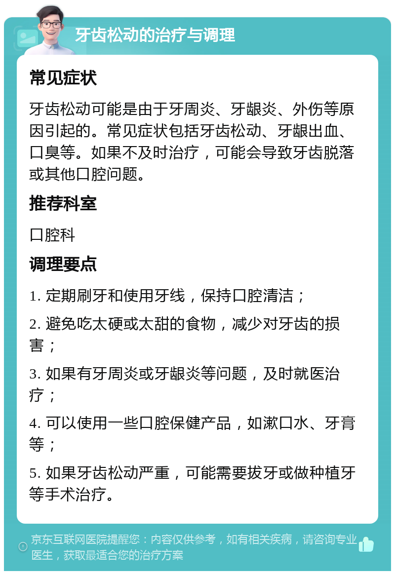 牙齿松动的治疗与调理 常见症状 牙齿松动可能是由于牙周炎、牙龈炎、外伤等原因引起的。常见症状包括牙齿松动、牙龈出血、口臭等。如果不及时治疗，可能会导致牙齿脱落或其他口腔问题。 推荐科室 口腔科 调理要点 1. 定期刷牙和使用牙线，保持口腔清洁； 2. 避免吃太硬或太甜的食物，减少对牙齿的损害； 3. 如果有牙周炎或牙龈炎等问题，及时就医治疗； 4. 可以使用一些口腔保健产品，如漱口水、牙膏等； 5. 如果牙齿松动严重，可能需要拔牙或做种植牙等手术治疗。