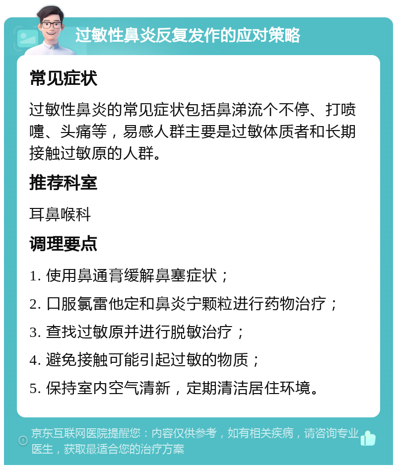 过敏性鼻炎反复发作的应对策略 常见症状 过敏性鼻炎的常见症状包括鼻涕流个不停、打喷嚏、头痛等，易感人群主要是过敏体质者和长期接触过敏原的人群。 推荐科室 耳鼻喉科 调理要点 1. 使用鼻通膏缓解鼻塞症状； 2. 口服氯雷他定和鼻炎宁颗粒进行药物治疗； 3. 查找过敏原并进行脱敏治疗； 4. 避免接触可能引起过敏的物质； 5. 保持室内空气清新，定期清洁居住环境。