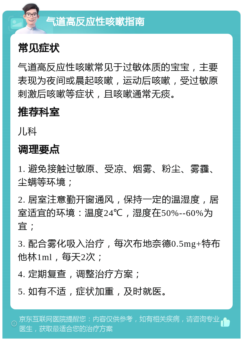 气道高反应性咳嗽指南 常见症状 气道高反应性咳嗽常见于过敏体质的宝宝，主要表现为夜间或晨起咳嗽，运动后咳嗽，受过敏原刺激后咳嗽等症状，且咳嗽通常无痰。 推荐科室 儿科 调理要点 1. 避免接触过敏原、受凉、烟雾、粉尘、雾霾、尘螨等环境； 2. 居室注意勤开窗通风，保持一定的温湿度，居室适宜的环境：温度24℃，湿度在50%--60%为宜； 3. 配合雾化吸入治疗，每次布地奈德0.5mg+特布他林1ml，每天2次； 4. 定期复查，调整治疗方案； 5. 如有不适，症状加重，及时就医。