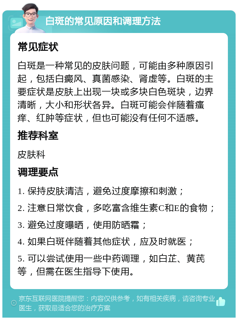 白斑的常见原因和调理方法 常见症状 白斑是一种常见的皮肤问题，可能由多种原因引起，包括白癜风、真菌感染、肾虚等。白斑的主要症状是皮肤上出现一块或多块白色斑块，边界清晰，大小和形状各异。白斑可能会伴随着瘙痒、红肿等症状，但也可能没有任何不适感。 推荐科室 皮肤科 调理要点 1. 保持皮肤清洁，避免过度摩擦和刺激； 2. 注意日常饮食，多吃富含维生素C和E的食物； 3. 避免过度曝晒，使用防晒霜； 4. 如果白斑伴随着其他症状，应及时就医； 5. 可以尝试使用一些中药调理，如白芷、黄芪等，但需在医生指导下使用。